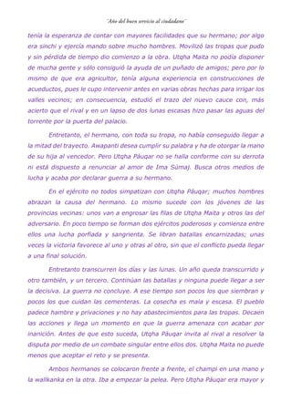 tenía la esperanza de contar con mayores facilidades que su hermano; por algo
era sinchi y ejercía mando sobre mucho hombres. Movilizó las tropas que pudo
y sin pérdida de tiempo dio comienzo a la obra. Utqha Maita no podía disponer
de mucha gente y sólo consiguió la ayuda de un puñado de amigos; pero por lo
mismo de que era agricultor, tenía alguna experiencia en construcciones de
acueductos, pues le cupo intervenir antes en varias obras hechas para irrigar los
valles vecinos; en consecuencia, estudió el trazo del nuevo cauce con, más
acierto que el rival y en un lapso de dos lunas escasas hizo pasar las aguas del
torrente por la puerta del palacio.
Entretanto, el hermano, con toda su tropa, no había conseguido llegar a
la mitad del trayecto. Awapanti desea cumplir su palabra y ha de otorgar la mano
de su hija al vencedor. Pero Utqha Páuqar no se halla conforme con su derrota
ni está dispuesto a renunciar al amor de Ima Súmaj. Busca otros medios de
lucha y acaba por declarar guerra a su hermano.
En el ejército no todos simpatizan con Utqha Páuqar; muchos hombres
abrazan la causa del hermano. Lo mismo sucede con los jóvenes de las
provincias vecinas: unos van a engrosar las filas de Utqha Maita y otros las del
adversario. En poco tiempo se forman dos ejércitos poderosos y comienza entre
ellos una lucha porfiada y sangrienta. Se libran batallas encarnizadas; unas
veces la victoria favorece al uno y otras al otro, sin que el conflicto pueda llegar
a una final solución.
Entretanto transcurren los días y las lunas. Un año queda transcurrido y
otro también, y un tercero. Continúan las batallas y ninguna puede llegar a ser
la decisiva. La guerra no concluye. A ese tiempo son pocos los que siembran y
pocos los que cuidan las cementeras. La cosecha es mala y escasa. El pueblo
padece hambre y privaciones y no hay abastecimientos para las tropas. Decaen
las acciones y llega un momento en que la guerra amenaza con acabar por
inanición. Antes de que esto suceda, Utqha Páuqar invita al rival a resolver la
disputa por medio de un combate singular entre ellos dos. Utqha Maita no puede
menos que aceptar el reto y se presenta.
Ambos hermanos se colocaron frente a frente, el champi en una mano y
la wallkanka en la otra. Iba a empezar la pelea. Pero Utqha Páuqar era mayor y
 