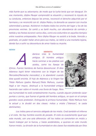 más fuerte que su adversario; de modo que la lucha tenía que ser desigual. En
ese momento, Utqha Páuqar comprendió la situación y reconoció lo injusto de
su conducta, entonces depuso las armas, reconoció el derecho adquirido por el
hermano y se reconcilió con él. Utqha Maita y la doncella se casaron con mucha
solemnidad y pompa. Asistieron invitados todos los sinchis del lugar y los de las
provincias vecinas. Se cantó y se bailó mucho, con abundancia de comida y
bebida y las fiestas duraron varios días, como era costumbre en aquellos tiempos
entre nuestros antepasados. Pero Utqha Páuqar no asistió a la boda. Vencido y
postrado, sin poder hallar alivio para sus males, se retiró a una montaña lejana,
donde fue a sufrir su desventura de amor hasta su muerte.
MITOS
ADANEVA
daneva creo la humanidad
antigua. El hombre antiguo
hacía caminar a las piedras con
azotes, como los ñawpa de
Q’eros. Fueron hombres de fuerza descomunal. El dios
Adaneva logró tener relaciones con la Virgen de las
Mercedes(Mamacha mercedes) y la abandonó cuando
ésta quedó encinta. El hijo de Adaneva y la Virgen fue
Téete Mañuco (padre Manuel).Téete Mañuco, cuando
llegó a ser mayor, destruyó a la humanidad antigua
haciendo caer sobre el mundo una lluvia de fuego. Pero
esa humanidad no está completamente muerta, cuando alguien pretende cazar
pumas o zorros, que fueron el ganda del hombre antiguo, se oyen en el campo
grandes voces protestan. Extinguida la primera humanidad, Téete Mañuco hizo
la actual y la dividió en dos clases: indios y mistis (“blancos”, la casta
dominante).
Los indios para el servicio obligado de los mistis. Creó también el infierno
y el cielo. No hay hombre exento de pecado. El cielo es exactamente igual que
este mundo, con una sola diferencia: allí los indios se convierten en mistis y
hacen trabajar por la fuerza, y hasta azotándolos, a quienes en este mundo
fueron mistis. La división de la humanidad en dos clases fue establecida por Dios
A
Ilustración 10
 