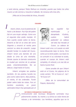 y será eterna, porque Téete Mañuco es inmortal, puesto que todos los años
muere un día viernes y resucita el sábado. Se renueva año tras año.
(Mito de la Comunidad de Vicos, Ancash)
INKARRI
nkarri, dicen, tuvo la potencia de
hacer y de desear. Fue hijo del padre
Sol en una mujer salvaje. Como era
el segundo dios podía mandar. El
hizo cuanto existe sobre la tierra.
Amarró al Sol en la cima del cerro
Osgonta y encerró al viento para
concluir su obra de creación. Luego
decidió fundar la ciudad del Cuzco.
Inkarri lanzó una barreta de oro
desde la cima de una montaña.
Donde cayera la barreta construiría
la ciudad por encima de la pampa
pasó, ensombreciéndola. No se
detuvo. Llegó hasta el Cuzco.
Inkarri arrojaba las piedras
también. En las piedras hundía los
pies como sobre barro. Alas piedras,
al viento, él les ordenaba. Tuvok
poder sobre toda las cosas. Fue un
hombre excelente, un joven
admirable Inkarri fue apresado por el
rey español fue
martirizado y
decapitado. ¡Cuánto,
cuánto habrá
padecido! La cabeza
del dios fue llevada al
Cuzco. La cabeza de
Inkarri está viva y el cuerpo se está
reconstituyendo bajo la tierra. Pero
como ya no tiene poder, sus leyes no
se cumulen ni su voluntad se acata,
cuando el cuerpo de Inkarri esté
completo, él volverá y en ese día se
hará el juicio final.
Como prueba de que Inkarri
está en el Cuzco, los pájaros de la
costa cantan: “En el Cuzco el rey”.
“Al Cuzco id”.
(Mito de la comunidad de
Puquio, Ayacucho)
KUNIRAYA WIRAQOCHA Y KAWILLAKA
rimitivamente este Kuniraya Wiraqöcha caminaba muy
pobremente vestido. Su manto y su túnica se veían llenos de
roturas y de remiendos. Los hombres, aquellos que no le
I
P
Ilustración 11
 