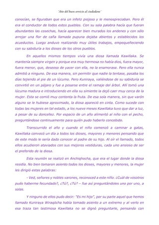 conocían, se figuraban que era un infeliz piojoso y le menospreciaban. Pero él
era el conductor de todos estos pueblos. Con su sola palabra hacía que fueran
abundantes las cosechas, hacía aparecer bien murados los andenes y con sólo
arrojar una flor de caña llamada pupuna dejaba abiertos y establecidos los
acueductos. Luego anduvo realizando muy útiles trabajos, empequeñeciendo
con su sabiduría a los dioses de los otros pueblos.
En aquellos mismos tiempos vivía una diosa llamada Kawillaka. Se
mantenía siempre virgen y porque era muy hermosa no había dios, fuera mayor,
fuera menor, que, deseoso de yacer con ella, no la enamorase. Pero ella nunca
admitió a ninguno. De esa manera, sin permitir que nadie la tentase, pasaba los
días tejiendo al pie de un lúcumo. Pero Kuniraya, valiéndose de su sabiduría se
convirtió en un pájaro y fue a posarse entre el ramaje del árbol. Allí tomó una
lúcuma madura e introduciendo en ella su simiente la dejó caer muy cerca de la
mujer. Esta se comió muy contenta la fruta. De esa sola manera, sin que varón
alguno se le hubiese aproximado, la diosa apareció en cinta. Como sucede con
todas las mujeres en tal estado, a los nueve meses Kawillaka tuvo que dar a luz,
a pesar de su doncellez. Por espacio de un año alimentó al niño con el pecho,
preguntándose continuamente para quién pudo haberlo concebido.
Transcurrido el año y cuando el niño comenzó a caminar a gatas,
Kawillaka convocó un día a todos los dioses, mayores y menores pensando que
de este modo le sería dado conocer al padre de su hijo. Al oír el llamado, todos
ellos acudieron ataviados con sus mejores vestiduras, cada uno ansioso de ser
el preferido de la diosa.
Esta reunión se realizó en Anchiqhocha, que era el lugar donde la diosa
residía. No bien tomaron asiento todos los dioses, mayores y menores, la mujer
les dirigió estas palabras:
- Ved, señores y nobles varones, reconoced a este niño. ¿Cuál de vosotros
pudo haberme fecundado?, ¿Tú?, ¿Tú? – fue así preguntándoles uno por uno, a
solas.
Y ninguno de ellos pudo decir: “Es mi hijo”, por su parte aquel que hemos
llamado Kuniraya Wiraqöcha había tomado asiento a un extremo y al verlo en
esa traza tan lastimosa Kawillaka no se dignó preguntarle, pensando con
 