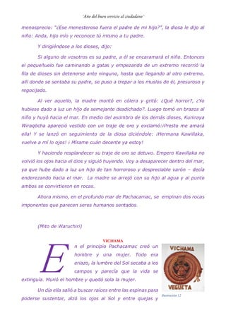 menosprecio: “¿Ese menesteroso fuera el padre de mi hijo?”, la diosa le dijo al
niño: Anda, hijo mío y reconoce tú mismo a tu padre.
Y dirigiéndose a los dioses, dijo:
Si alguno de vosotros es su padre, a él se encaramará el niño. Entonces
el pequeñuelo fue caminando a gatas y empezando de un extremo recorrió la
fila de dioses sin detenerse ante ninguno, hasta que llegando al otro extremo,
allí donde se sentaba su padre, se puso a trepar a los muslos de él, presuroso y
regocijado.
Al ver aquello, la madre montó en cólera y gritó: ¿Qué horror?, ¿Yo
hubiese dado a luz un hijo de semejante desdichado?. Luego tomó en brazos al
niño y huyó hacia el mar. En medio del asombro de los demás dioses, Kuniraya
Wiraqöcha apareció vestido con un traje de oro y exclamó:¡Presto me amará
ella! Y se lanzó en seguimiento de la diosa diciéndole: ¡Hermana Kawillaka,
vuelve a mí lo ojos! ¡ Mírame cuán decente ya estoy!
Y haciendo resplandecer su traje de oro se detuvo. Empero Kawillaka no
volvió los ojos hacia el dios y siguió huyendo. Voy a desaparecer dentro del mar,
ya que hube dado a luz un hijo de tan horroroso y despreciable varón – decía
enderezando hacia el mar. La madre se arrojó con su hijo al agua y al punto
ambos se convirtieron en rocas.
Ahora mismo, en el profundo mar de Pachacamac, se empinan dos rocas
imponentes que parecen seres humanos sentados.
(Mito de Waruchiri)
VICHAMA
n el principio Pachacamac creó un
hombre y una mujer. Todo era
eriazo, la lumbre del Sol secaba a los
campos y parecía que la vida se
extinguía. Murió el hombre y quedó sola la mujer.
Un día ella salió a buscar raíces entre las espinas para
poderse sustentar, alzó los ojos al Sol y entre quejas y
E
Ilustración 12
 