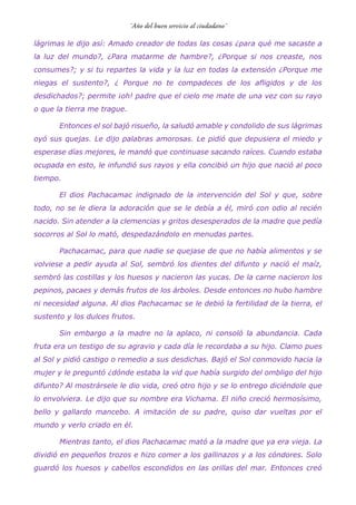 lágrimas le dijo así: Amado creador de todas las cosas ¿para qué me sacaste a
la luz del mundo?, ¿Para matarme de hambre?, ¿Porque si nos creaste, nos
consumes?; y si tu repartes la vida y la luz en todas la extensión ¿Porque me
niegas el sustento?, ¿ Porque no te compadeces de los afligidos y de los
desdichados?; permite ¡oh! padre que el cielo me mate de una vez con su rayo
o que la tierra me trague.
Entonces el sol bajó risueño, la saludó amable y condolido de sus lágrimas
oyó sus quejas. Le dijo palabras amorosas. Le pidió que depusiera el miedo y
esperase días mejores, le mandó que continuase sacando raíces. Cuando estaba
ocupada en esto, le infundió sus rayos y ella concibió un hijo que nació al poco
tiempo.
El dios Pachacamac indignado de la intervención del Sol y que, sobre
todo, no se le diera la adoración que se le debía a él, miró con odio al recién
nacido. Sin atender a la clemencias y gritos desesperados de la madre que pedía
socorros al Sol lo mató, despedazándolo en menudas partes.
Pachacamac, para que nadie se quejase de que no había alimentos y se
volviese a pedir ayuda al Sol, sembró los dientes del difunto y nació el maíz,
sembró las costillas y los huesos y nacieron las yucas. De la carne nacieron los
pepinos, pacaes y demás frutos de los árboles. Desde entonces no hubo hambre
ni necesidad alguna. Al dios Pachacamac se le debió la fertilidad de la tierra, el
sustento y los dulces frutos.
Sin embargo a la madre no la aplaco, ni consoló la abundancia. Cada
fruta era un testigo de su agravio y cada día le recordaba a su hijo. Clamo pues
al Sol y pidió castigo o remedio a sus desdichas. Bajó el Sol conmovido hacia la
mujer y le preguntó ¿dónde estaba la vid que había surgido del ombligo del hijo
difunto? Al mostrársele le dio vida, creó otro hijo y se lo entrego diciéndole que
lo envolviera. Le dijo que su nombre era Vichama. El niño creció hermosísimo,
bello y gallardo mancebo. A imitación de su padre, quiso dar vueltas por el
mundo y verlo criado en él.
Mientras tanto, el dios Pachacamac mató a la madre que ya era vieja. La
dividió en pequeños trozos e hizo comer a los gallinazos y a los cóndores. Solo
guardó los huesos y cabellos escondidos en las orillas del mar. Entonces creó
 