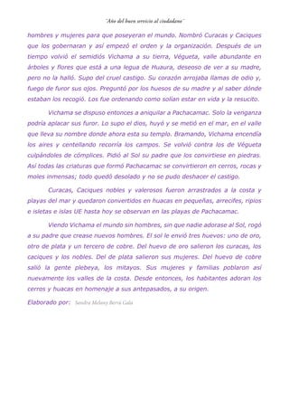 hombres y mujeres para que poseyeran el mundo. Nombró Curacas y Caciques
que los gobernaran y así empezó el orden y la organización. Después de un
tiempo volvió el semidiós Vichama a su tierra, Végueta, valle abundante en
árboles y flores que está a una legua de Huaura, deseoso de ver a su madre,
pero no la halló. Supo del cruel castigo. Su corazón arrojaba llamas de odio y,
fuego de furor sus ojos. Preguntó por los huesos de su madre y al saber dónde
estaban los recogió. Los fue ordenando como solían estar en vida y la resucito.
Vichama se dispuso entonces a aniquilar a Pachacamac. Solo la venganza
podría aplacar sus furor. Lo supo el dios, huyó y se metió en el mar, en el valle
que lleva su nombre donde ahora esta su templo. Bramando, Vichama encendía
los aires y centellando recorría los campos. Se volvió contra los de Végueta
culpándoles de cómplices. Pidió al Sol su padre que los convirtiese en piedras.
Así todas las criaturas que formó Pachacamac se convirtieron en cerros, rocas y
moles inmensas; todo quedó desolado y no se pudo deshacer el castigo.
Curacas, Caciques nobles y valerosos fueron arrastrados a la costa y
playas del mar y quedaron convertidos en huacas en pequeñas, arrecifes, ripios
e isletas e islas UE hasta hoy se observan en las playas de Pachacamac.
Viendo Vichama el mundo sin hombres, sin que nadie adorase al Sol, rogó
a su padre que crease nuevos hombres. El sol le envió tres huevos: uno de oro,
otro de plata y un tercero de cobre. Del huevo de oro salieron los curacas, los
caciques y los nobles. Del de plata salieron sus mujeres. Del huevo de cobre
salió la gente plebeya, los mitayos. Sus mujeres y familias poblaron así
nuevamente los valles de la costa. Desde entonces, los habitantes adoran los
cerros y huacas en homenaje a sus antepasados, a su origen.
Elaborado por:
 