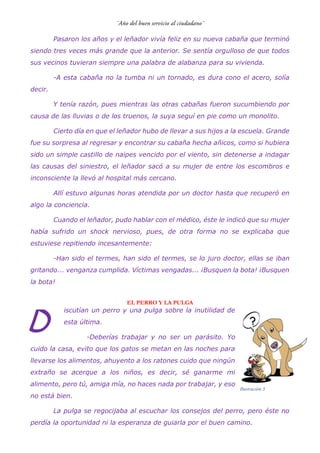 Pasaron los años y el leñador vivía feliz en su nueva cabaña que terminó
siendo tres veces más grande que la anterior. Se sentía orgulloso de que todos
sus vecinos tuvieran siempre una palabra de alabanza para su vivienda.
-A esta cabaña no la tumba ni un tornado, es dura cono el acero, solía
decir.
Y tenía razón, pues mientras las otras cabañas fueron sucumbiendo por
causa de las lluvias o de los truenos, la suya seguí en pie como un monolito.
Cierto día en que el leñador hubo de llevar a sus hijos a la escuela. Grande
fue su sorpresa al regresar y encontrar su cabaña hecha añicos, como si hubiera
sido un simple castillo de naipes vencido por el viento, sin detenerse a indagar
las causas del siniestro, el leñador sacó a su mujer de entre los escombros e
inconsciente la llevó al hospital más cercano.
Allí estuvo algunas horas atendida por un doctor hasta que recuperó en
algo la conciencia.
Cuando el leñador, pudo hablar con el médico, éste le indicó que su mujer
había sufrido un shock nervioso, pues, de otra forma no se explicaba que
estuviese repitiendo incesantemente:
-Han sido el termes, han sido el termes, se lo juro doctor, ellas se iban
gritando... venganza cumplida. Víctimas vengadas... ¡Busquen la bota! ¡Busquen
la bota!
EL PERRO Y LA PULGA
iscutían un perro y una pulga sobre la inutilidad de
esta última.
-Deberías trabajar y no ser un parásito. Yo
cuido la casa, evito que los gatos se metan en las noches para
llevarse los alimentos, ahuyento a los ratones cuido que ningún
extraño se acerque a los niños, es decir, sé ganarme mi
alimento, pero tú, amiga mía, no haces nada por trabajar, y eso
no está bien.
La pulga se regocijaba al escuchar los consejos del perro, pero éste no
perdía la oportunidad ni la esperanza de guiarla por el buen camino.
D
Ilustración 3
 