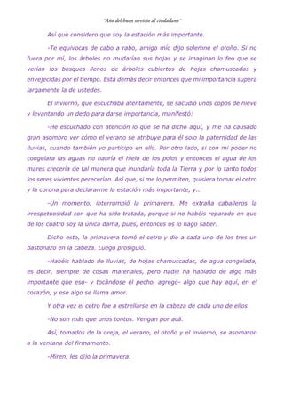 Así que considero que soy la estación más importante.
-Te equivocas de cabo a rabo, amigo mío dijo solemne el otoño. Si no
fuera por mí, los árboles no mudarían sus hojas y se imaginan lo feo que se
verían los bosques llenos de árboles cubiertos de hojas chamuscadas y
envejecidas por el tiempo. Está demás decir entonces que mi importancia supera
largamente la de ustedes.
El invierno, que escuchaba atentamente, se sacudió unos copos de nieve
y levantando un dedo para darse importancia, manifestó:
-He escuchado con atención lo que se ha dicho aquí, y me ha causado
gran asombro ver cómo el verano se atribuye para él solo la paternidad de las
lluvias, cuando también yo participo en ello. Por otro lado, si con mi poder no
congelara las aguas no habría el hielo de los polos y entonces el agua de los
mares crecería de tal manera que inundaría toda la Tierra y por lo tanto todos
los seres vivientes perecerían. Así que, si me lo permiten, quisiera tomar el cetro
y la corona para declararme la estación más importante, y...
-Un momento, interrumpió la primavera. Me extraña caballeros la
irrespetuosidad con que ha sido tratada, porque si no habéis reparado en que
de los cuatro soy la única dama, pues, entonces os lo hago saber.
Dicho esto, la primavera tomó el cetro y dio a cada uno de los tres un
bastonazo en la cabeza. Luego prosiguió.
-Habéis hablado de lluvias, de hojas chamuscadas, de agua congelada,
es decir, siempre de cosas materiales, pero nadie ha hablado de algo más
importante que eso- y tocándose el pecho, agregó- algo que hay aquí, en el
corazón, y ese algo se llama amor.
Y otra vez el cetro fue a estrellarse en la cabeza de cada uno de ellos.
-No son más que unos tontos. Vengan por acá.
Así, tomados de la oreja, el verano, el otoño y el invierno, se asomaron
a la ventana del firmamento.
-Miren, les dijo la primavera.
 