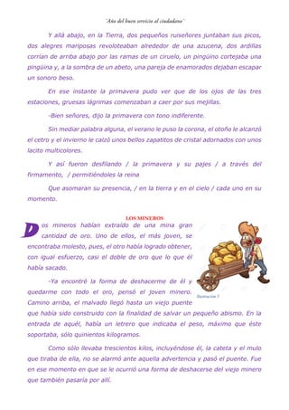 Y allá abajo, en la Tierra, dos pequeños ruiseñores juntaban sus picos,
dos alegres mariposas revoloteaban alrededor de una azucena, dos ardillas
corrían de arriba abajo por las ramas de un ciruelo, un pingüino cortejaba una
pingüina y, a la sombra de un abeto, una pareja de enamorados dejaban escapar
un sonoro beso.
En ese instante la primavera pudo ver que de los ojos de las tres
estaciones, gruesas lágrimas comenzaban a caer por sus mejillas.
-Bien señores, dijo la primavera con tono indiferente.
Sin mediar palabra alguna, el verano le puso la corona, el otoño le alcanzó
el cetro y el invierno le calzó unos bellos zapatitos de cristal adornados con unos
lacito multicolores.
Y así fueron desfilando / la primavera y su pajes / a través del
firmamento, / permitiéndoles la reina
Que asomaran su presencia, / en la tierra y en el cielo / cada uno en su
momento.
LOS MINEROS
os mineros habían extraído de una mina gran
cantidad de oro. Uno de ellos, el más joven, se
encontraba molesto, pues, el otro había logrado obtener,
con igual esfuerzo, casi el doble de oro que lo que él
había sacado.
-Ya encontré la forma de deshacerme de él y
quedarme con todo el oro, pensó el joven minero.
Camino arriba, el malvado llegó hasta un viejo puente
que había sido construido con la finalidad de salvar un pequeño abismo. En la
entrada de aquél, había un letrero que indicaba el peso, máximo que éste
soportaba, sólo quinientos kilogramos.
Como sólo llevaba trescientos kilos, incluyéndose él, la cateta y el mulo
que tiraba de ella, no se alarmó ante aquella advertencia y pasó el puente. Fue
en ese momento en que se le ocurrió una forma de deshacerse del viejo minero
que también pasaría por allí.
D
Ilustración 5
 