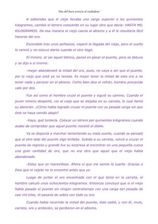 A sabiendas que el viejo llevaba una carga superior a los quinientos
kilogramos, cambió el letrero colocando en su lugar otro que decía: HASTA MIL
KILOGRAMOS. De esa manera el viejo caería al abismo y a él le resultaría fácil
hacerse del oro.
Escondido tras unos peñascos, esperó la llegada del viejo, pero el sueño
lo venció y no estuvo alerta cuando el otro llegó.
El minero, al ver aquel letrero, pensó en pasar el puente, pero se detuvo
y se dijo a sí mismo:
-mejor abandonaré la mitad del oro, pues, no vaya a ser que el puente,
por lo viejo que está ya no resista. Es mejor tener la mitad de este oro a no
tener nada y perecer en el abismo. Como bien dice el refrán, hombre precavido
vale por dos.
Fue así como el hombre cruzó el puente y siguió su camino. Cuando el
joven minero despertó, vio al viejo que se alejaba en su carreta, lo cual llamó
su atención. ¿Cómo había logrado cruzar el puente con su pesada carga sin que
éste se haya venido abajo?
-Vaya, qué tontería. Colocar un letrero por quinientos kilogramos cuando
acabo de comprobar que aquel puente resistió el doble.
Ya se disponía a marchar lamentando su mala suerte, cuando se percató
que al otro lado del puente algo brillaba. Subido a su carreta, volvió a cruzar el
puente de regreso y grande fue su sorpresa al encontrar en una pequeña cueva
una gran cantidad de oro, que no era otro que aquel que el viejo había
abandonado.
-Estoy que es maravilloso. Ahora sí que me sonríe la suerte. Gracias a
Dios que el vejete no lo encontró antes que yo.
Luego de juntar el oro encontrado con el que tenía en la carreta, el
hombre calculó unos ochocientos kilogramos. Entonces concluyó que si el viejo
había pasado el puente sin ningún contratiempo con una carga tan pesada de
casi mil kilos, él pasaría de sobre con todo su oro.
Cuando había recorrido la mitad del puente, éste cedió, y con él, mulo,
carreta, oro y ambición, se perdieron en el abismo.
 