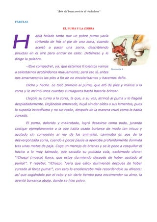 FÁBULAS
EL PUMA Y LA ZORRA
abía helado tanto que un pobre puma yacía
tiritando de frío al pie de una loma, cuando
acertó a pasar una zorra, describiendo
piruetas en el aire para entrar en calor. Detiénese y le
dirige la palabra.
-¡Oye compadre!, ya, que estamos friolentos vamos
a calentarnos azotándonos mutuamente; pero eso sí, antes
nos amarraremos los pies a fin de no encolerizarnos y hacernos daño.
Dicho y hecho. Le tocó primero al puma, que ató de pies y manos a la
zorra y le arrimó unos cuantos zurriagazos hasta hacerla brincar.
Llególe su turno a la zorra, la que, a su vez, atrincó al puma y lo flageló
despiadadamente. Dejándolo amarrado, huyó sin dar oídos a sus lamentos, pues
lo suponía irritadísimo y no sin razón, después de la manera cruel como lo había
zurrado.
El puma, dolorido y maltratado, logró desasirse como pudo, jurando
castigar ejemplarmente a la que había osado burlarse de modo tan inicuo y
azotado sin compasión al rey de los animales, caminaba en pos de la
desvergonzada zorra, cuando a pocos pasos la apercibe profundamente dormida
tras unas matas de paja. Coge un manojo de briznas y se le pone a cosquillar el
hocico a la muy taimada, que sacudía su poblada cola, exclamado ufana:
“¡Chuspi (mosca) fuera, que estoy durmiendo después de haber azotado al
puma!”. Y repetía: “¡Chuspi, fuera que estoy durmiendo después de haber
zurrado al feroz puma!”, con esto lo encolerizaba más recordándole su afrenta;
así que cogiéndola por el rabo y sin darle tiempo para encomendar su alma, la
aventó barranca abajo, donde se hizo polvo.
Ilustración 6
 