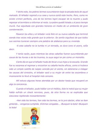 Y dicho esto, los pobres termes sucumbieron bajo la pesada bota de aquel
malvado. El leñador regresó a su casa y nunca contó este hecho. Pero, como no
existe crimen perfecto, una de los termes logró escapar de la muerte y pudo
regresar al termitero a informar al resto. La pobre quedó lisiada y al poco tiempo
murió. Fue sepultada con grandes honores en medio de un ambiente de gran
consternación.
Pasaron los años y el leñador vivía feliz en su nueva cabaña que terminó
siendo tres veces más grande que la anterior. Se sentía orgulloso de que todos
sus vecinos tuvieran siempre una palabra de alabanza para su vivienda.
-A esta cabaña no la tumba ni un tornado, es dura cono el acero, solía
decir.
Y tenía razón, pues mientras las otras cabañas fueron sucumbiendo por
causa de las lluvias o de los truenos, la suya seguí en pie como un monolito.
Cierto día en que el leñador hubo de llevar a sus hijos a la escuela. Grande
fue su sorpresa al regresar y encontrar su cabaña hecha añicos, como si hubiera
sido un simple castillo de naipes vencido por el viento, sin detenerse a indagar
las causas del siniestro, el leñador sacó a su mujer de entre los escombros e
inconsciente la llevó al hospital más cercano.
Allí estuvo algunas horas atendida por un doctor hasta que recuperó en
algo la conciencia.
Cuando el leñador, pudo hablar con el médico, éste le indicó que su mujer
había sufrido un shock nervioso, pues, de otra forma no se explicaba que
estuviese repitiendo incesantemente:
-Han sido los termes, han sido los termes, se lo juro doctor, ellas se iban
gritando... venganza cumplida. Víctimas vengadas... ¡Busquen la bota! ¡Busquen
la bota!
Ilustración 2
 