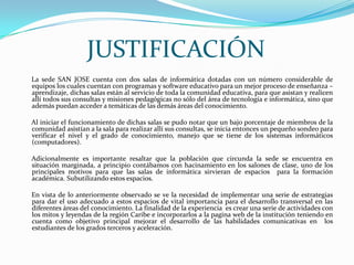JUSTIFICACIÓN      La sede SAN JOSE cuenta con dos salas de informática dotadas con un número considerable de equipos los cuales cuentan con programas y software educativo para un mejor proceso de enseñanza – aprendizaje, dichas salas están al servicio de toda la comunidad educativa, para que asistan y realicen allí todos sus consultas y misiones pedagógicas no sólo del área de tecnología e informática, sino que además puedan acceder a temáticas de las demás áreas del conocimiento.       Al iniciar el funcionamiento de dichas salas se pudo notar que un bajo porcentaje de miembros de la comunidad asistían a la sala para realizar allí sus consultas, se inicia entonces un pequeño sondeo para verificar el nivel y el grado de conocimiento, manejo que se tiene de los sistemas informáticos (computadores).       Adicionalmente es importante resaltar que la población que circunda la sede se encuentra en situación marginada, a principio contábamos con hacinamiento en los salones de clase, uno de los principales motivos para que las salas de informática sirvieran de espacios  para la formación académica. Subutilizando estos espacios.         En vista de lo anteriormente observado se ve la necesidad de implementar una serie de estrategias para dar el uso adecuado a estos espacios de vital importancia para el desarrollo transversal en las diferentes áreas del conocimiento. La finalidad de la experiencia  es crear una serie de actividades con los mitos y leyendas de la región Caribe e incorporarlos a la pagina web de la institución teniendo en cuenta como objetivo principal mejorar el desarrollo de las habilidades comunicativas en  los estudiantes de los grados terceros y aceleración.