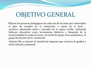 OBJETIVO GENERALMejorar los procesos pedagógicos de cada una de las áreas que contemplan el plan de estudios de la institución, a través de la lecto - escritura, plasmando mitos y leyendas de la región Caribe, utilizando Software educativos como herramienta didáctica y búsqueda de la transversalidad en todas las áreas, sirviendo de apoyo a los estudiantes y al grupo de docentes de la  institución.     Además Dar a conocer al mundo las riquezas que encierra la guajira a nivel cultural y artesanal 