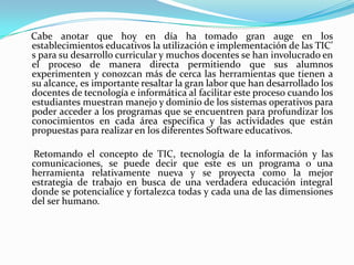     Cabe anotar que hoy en día ha tomado gran auge en los establecimientos educativos la utilización e implementación de las TIC’ s para su desarrollo curricular y muchos docentes se han involucrado en el proceso de manera directa permitiendo que sus alumnos experimenten y conozcan más de cerca las herramientas que tienen a su alcance, es importante resaltar la gran labor que han desarrollado los docentes de tecnología e informática al facilitar este proceso cuando los estudiantes muestran manejo y dominio de los sistemas operativos para poder acceder a los programas que se encuentren para profundizar los conocimientos en cada área específica y las actividades que están propuestas para realizar en los diferentes Software educativos.      Retomando el concepto de TIC, tecnología de la información y las comunicaciones, se puede decir que este es un programa o una herramienta relativamente nueva y se proyecta como la mejor estrategia de trabajo en busca de una verdadera educación integral donde se potencialice y fortalezca todas y cada una de las dimensiones del ser humano.    