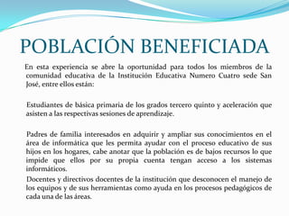 POBLACIÓN BENEFICIADA    En esta experiencia se abre la oportunidad para todos los miembros de la comunidad educativa de la Institución Educativa Numero Cuatro sede San José, entre ellos están:      Estudiantes de básica primaria de los grados tercero quinto y aceleración que asisten a las respectivas sesiones de aprendizaje.     Padres de familia interesados en adquirir y ampliar sus conocimientos en el área de informática que les permita ayudar con el proceso educativo de sus hijos en los hogares, cabe anotar que la población es de bajos recursos lo que impide que ellos por su propia cuenta tengan acceso a los sistemas informáticos.     Docentes y directivos docentes de la institución que desconocen el manejo de los equipos y de sus herramientas como ayuda en los procesos pedagógicos de cada una de las áreas.