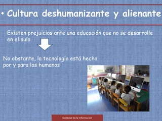 Existen prejuicios ante una educación que no se desarrolle
en el aula
No obstante, la tecnología está hecha
por y para los humanos
Sociedad de la Información
• Cultura deshumanizante y alienante.
 