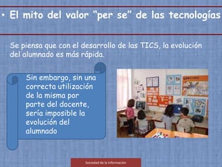 Se piensa que con el desarrollo de las TICS, la evolución
del alumnado es más rápida.
Sin embargo, sin una
correcta utilización
de la misma por
parte del docente,
sería imposible la
evolución del
alumnado
Sociedad de la Información
• El mito del valor “per se” de las tecnologías.
 