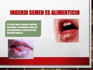 INGERIR SEMEN ES ALIMENTICIO 
Es cierto que el semen contiene 
proteínas, sin embargo estas no 
son suficientes como para una 
nutritiva ingesta. 
 
