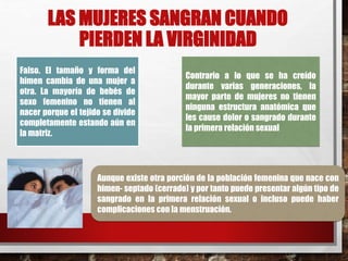 LAS MUJERES SANGRAN CUANDO 
PIERDEN LA VIRGINIDAD 
Falso. El tamaño y forma del 
himen cambia de una mujer a 
otra. La mayoría de bebés de 
sexo femenino no tienen al 
nacer porque el tejido se divide 
completamente estando aún en 
la matriz. 
Contrario a lo que se ha creído 
durante varias generaciones, la 
mayor parte de mujeres no tienen 
ninguna estructura anatómica que 
les cause dolor o sangrado durante 
la primera relación sexual 
Aunque existe otra porción de la población femenina que nace con 
himen- septado (cerrado) y por tanto puede presentar algún tipo de 
sangrado en la primera relación sexual o incluso puede haber 
complicaciones con la menstruación. 
 