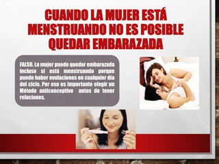 CUANDO LA MUJER ESTÁ 
MENSTRUANDO NO ES POSIBLE 
QUEDAR EMBARAZADA 
FALSO. La mujer puede quedar embarazada 
incluso si está menstruando porque 
puede haber ovulaciones en cualquier día 
del ciclo. Por eso es importante elegir un 
Método anticonceptivo antes de tener 
relaciones. 
 