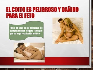 EL COITO ES PELIGROSO Y DAÑINO 
PARA EL FETO 
Falso, el sexo en el embarazo es 
completamente seguro siempre 
que no haya restricciónmédica. 
 