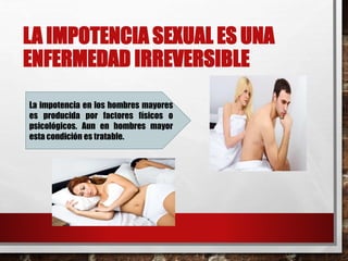 LA IMPOTENCIA SEXUAL ES UNA 
ENFERMEDAD IRREVERSIBLE 
La impotencia en los hombres mayores 
es producida por factores físicos o 
psicológicos. Aun en hombres mayor 
esta condición es tratable. 
 