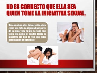 NO ES CORRECTO QUE ELLA SEA 
QUIEN TOME LA INICIATIVA SEXUAL. 
Hace muchos años hubiera sido visto 
como una falta de dignidad por parte 
de la mujer, hoy en día se sabe que 
tanto ella como él, pueden tomar la 
iniciativa sin que se vea una mala 
connotación de por medio 
 