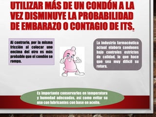 UTILIZAR MÁS DE UN CONDÓN A LA 
VEZ DISMINUYE LA PROBABILIDAD 
DE EMBARAZO O CONTAGIO DE ITS. 
Al contrario, por la misma 
fricción al colocar uno 
encima del otro es más 
probable que el condón se 
rompa. 
• 
La industria farmacéutica 
actual elabora condones 
bajo controles estrictos 
de calidad, lo que hace 
que sea muy difícil su 
rotura. 
Es importante conservarlos en temperatura 
y humedad adecuadas, así como evitar su 
uso con lubricantes con base en aceite. 
 