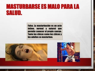 MASTURBARSE ES MALO PARA LA 
SALUD. 
Falso. La masturbación es un acto 
íntimo, normal y natural que 
permite conocer el propio cuerpo. 
Tanto las chicas como los chicos y 
los adultos semasturban. 
 
