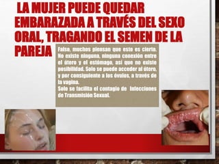 LA MUJER PUEDE QUEDAR 
EMBARAZADA A TRAVÉS DEL SEXO 
ORAL, TRAGANDO EL SEMEN DE LA 
PAREJA Falso, muchos piensan que esto es cierto. 
No existe ninguna, ninguna conexión entre 
el útero y el estómago, así que no existe 
posibilidad. Solo se puede acceder al útero, 
y por consiguiente a los óvulos, a través de 
la vagina. 
Solo se facilita el contagio de Infecciones 
de Transmisión Sexual. 
 