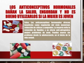 LOS ANTICONCEPTIVOS HORMONALES 
DAÑAN LA SALUD, ENGORDAN Y NO ES 
BUENO UTILIZARLOS SI LAMUJER ES JOVEN 
Falso. Los anticonceptivos hormonales ofrecen 
beneficios como regulación del ciclo menstrual, 
reducción de cólicos y sangrados. La mayoría evita la 
retención de líquidos y su efecto anti-adrogénico 
mejora problemas de acné. Pueden usarse sin 
problema desde la adolescencia, en el inicio de la 
vida sexual. 
 