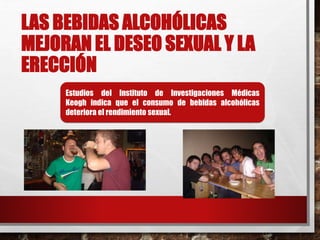 LAS BEBIDAS ALCOHÓLICAS 
MEJORAN EL DESEO SEXUAL Y LA 
ERECCIÓN 
Estudios del Instituto de Investigaciones Médicas 
Keogh indica que el consumo de bebidas alcohólicas 
deteriora el rendimiento sexual. 
 