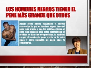 LOS HOMBRES NEGROS TIENEN EL 
PENE MÁS GRANDE QUE OTROS 
¡Falso! Todos hemos escuchado el famoso 
estereotipo de que los hombres negros tienen el 
pene más grande y que los asiáticos tienen el 
pene más pequeño, pero estos estereotipos en 
realidad no han sido comprobados. La realidad 
es que el tamaño del pene erecto es de entre 
cinco y siete pulgadas, es decir, unos 17 
centímetros. 
 