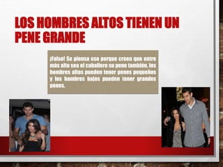 LOS HOMBRES ALTOS TIENEN UN 
PENE GRANDE 
¡Falso! Se piensa eso porque creen que entre 
más alto sea el caballero su pene también, los 
hombres altos pueden tener penes pequeños 
y los hombres bajos pueden tener grandes 
penes. 
 