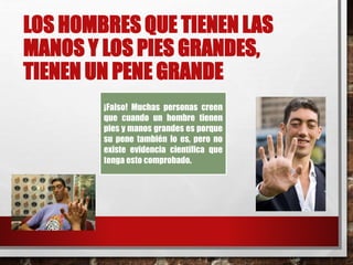 LOS HOMBRES QUE TIENEN LAS 
MANOS Y LOS PIES GRANDES, 
TIENEN UN PENE GRANDE 
¡Falso! Muchas personas creen 
que cuando un hombre tienen 
pies y manos grandes es porque 
su pene también lo es, pero no 
existe evidencia científica que 
tenga esto comprobado. 
 