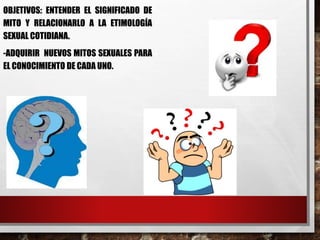 OBJETIVOS: ENTENDER EL SIGNIFICADO DE 
MITO Y RELACIONARLO A LA ETIMOLOGÍA 
SEXUAL COTIDIANA. 
-ADQUIRIR NUEVOS MITOS SEXUALES PARA 
EL CONOCIMIENTO DE CADA UNO. 
 