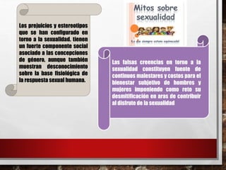 Los prejuicios y estereotipos 
que se han configurado en 
torno a la sexualidad. tienen 
un fuerte componente social 
asociado a las concepciones 
de género, aunque también 
muestran desconocimiento 
sobre la base fisiológica de 
la respuesta sexual humana. 
Las falsas creencias en torno a la 
sexualidad constituyen fuente de 
continuos malestares y costos para el 
bienestar subjetivo de hombres y 
mujeres imponiendo como reto su 
desmitificación en aras de contribuir 
al disfrute de la sexualidad 
 