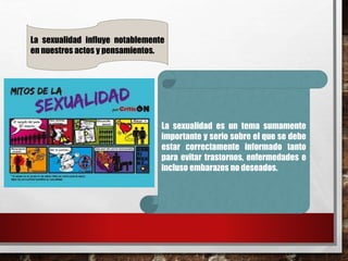 La sexualidad influye notablemente 
en nuestros actos y pensamientos. 
La sexualidad es un tema sumamente 
importante y serio sobre el que se debe 
estar correctamente informado tanto 
para evitar trastornos, enfermedades e 
incluso embarazos no deseados. 
 