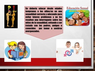 Se debería educar desde edades 
tempranas a los niños/as en una 
sexualidad correcta y adecuada para 
evitar futuros problemas y no les 
resulten una interrogante sobre los 
mitos de la sexualidad, evitando a ser 
tratado con los padres, amigos o 
conocidos por temor a sentirse 
avergonzados. 
 