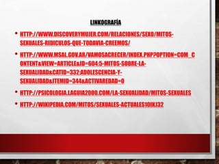 LINKOGRAFÍA 
• HTTP://WWW.DISCOVERYMUJER.COM/RELACIONES/SEXO/MITOS-SEXUALES- 
RIDICULOS-QUE-TODAVIA-CREEMOS/ 
• HTTP://WWW.MSAL.GOV.AR/VAMOSACRECER/INDEX.PHP?OPTION=COM_C 
ONTENT&VIEW=ARTICLE&ID=604:5-MITOS-SOBRE-LA-SEXUALIDAD& 
CATID=332:ADOLESCENCIA-Y-SEXUALIDAD& 
ITEMID=344&ACTIVAREDAD=0 
• HTTP://PSICOLOGIA.LAGUIA2000.COM/LA-SEXUALIDAD/MITOS-SEXUALES 
• HTTP://WIKIPEDIA.COM/MITOS/SEXUALES-ACTUALES10IKJ32 
 
