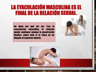 LA EYACULACIÓN MASCULINA ES EL 
FINAL DE LA RELACIÓN SEXUAL. 
No tiene por qué ser así. Tras la 
eyaculación masculina, la relación 
puede continuar aunque la penetración 
finalice, sobre todo si la chica no ha 
llegado al orgasmo todavía. 
 