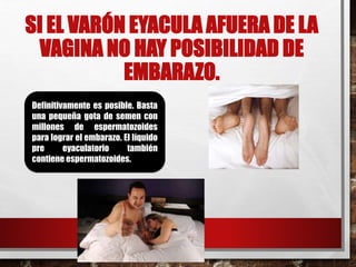SI EL VARÓN EYACULA AFUERA DE LA 
VAGINA NO HAY POSIBILIDAD DE 
EMBARAZO. 
Definitivamente es posible. Basta 
una pequeña gota de semen con 
millones de espermatozoides 
para lograr el embarazo. El líquido 
pre eyaculatorio también 
contiene espermatozoides. 
 