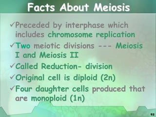 92
Facts About Meiosis
Preceded by interphase which
includes chromosome replication
Two meiotic divisions --- Meiosis
I and Meiosis II
Called Reduction- division
Original cell is diploid (2n)
Four daughter cells produced that
are monoploid (1n)
 