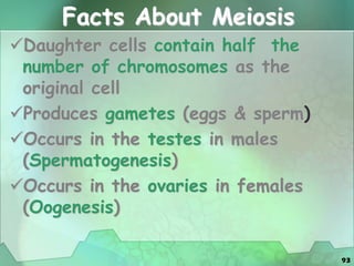 93
Facts About Meiosis
Daughter cells contain half the
number of chromosomes as the
original cell
Produces gametes (eggs & sperm)
Occurs in the testes in males
(Spermatogenesis)
Occurs in the ovaries in females
(Oogenesis)
 