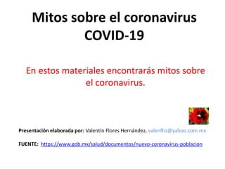 Mitos sobre el coronavirus
COVID-19
En estos materiales encontrarás mitos sobre
el coronavirus.
Presentación elaborada por: Valentín Flores Hernández, valenfhz@yahoo.com.mx
FUENTE: https://www.gob.mx/salud/documentos/nuevo-coronavirus-poblacion
 