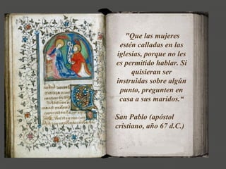 "Que las mujeres
estén calladas en las
iglesias, porque no les
es permitido hablar. Si
quisieran ser
instruidas sobre algún
punto, pregunten en
casa a sus maridos.“
San Pablo (apóstol
cristiano, año 67 d.C.)
 