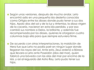   Según unas versiones, después de mucho andar, Leto
    encontró asilo en una pequeña isla desierta conocida
    como Ortigia entre los dioses donde pudo tener a sus dos
    hijos. Apolo dios del sol y de la luz y Artemisa, la diosa virgen
    de la cacería, nacieron en esta isla perdida, y por eso
    cambió sus nombre a Delos, la brillante, y además fue
    recompensada por los dioses, quienes le otorgaron cuatro
    columnas bajo ella para que siempre estuviera firme.

   De acuerdo con otras interpretaciones, la maldición de
    Hera fue que Leto no podía parir en ningún lugar donde
    llegaran los rayos del sol. Ante esto, Zeus ordenó a Bóreas
    que llevara a Leto ante Poseidón (dios del mar), quien
    fabricó una bóveda con las olas del mar por encima de la
    isla, y así al reguardo del Astro Rey, Leto pudo tener sus
    hijos.
 