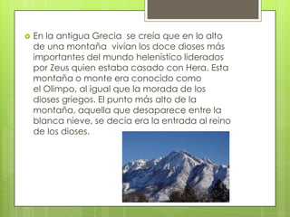    En la antigua Grecia se creía que en lo alto
    de una montaña vivían los doce dioses más
    importantes del mundo helenístico liderados
    por Zeus quien estaba casado con Hera. Esta
    montaña o monte era conocido como
    el Olimpo, al igual que la morada de los
    dioses griegos. El punto más alto de la
    montaña, aquella que desaparece entre la
    blanca nieve, se decía era la entrada al reino
    de los dioses.
 