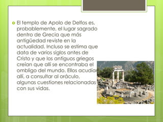    El templo de Apolo de Delfos es,
    probablemente, el lugar sagrado
    dentro de Grecia que más
    antigüedad reviste en la
    actualidad. Incluso se estima que
    data de varios siglos antes de
    Cristo y que los antiguos griegos
    creían que allí se encontraba el
    ombligo del mundo. Ellos acudían
    allí, a consultar al oráculo,
    algunas cuestiones relacionadas
    con sus vidas.
 