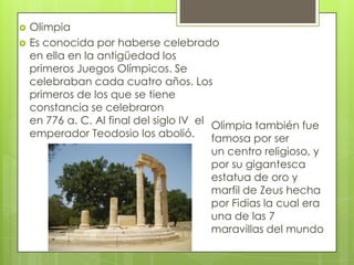    Olimpia
   Es conocida por haberse celebrado
    en ella en la antigüedad los
    primeros Juegos Olímpicos. Se
    celebraban cada cuatro años. Los
    primeros de los que se tiene
    constancia se celebraron
    en 776 a. C. Al final del siglo IV el Olimpia también fue
    emperador Teodosio los abolió.        famosa por ser
                                       un centro religioso, y
                                       por su gigantesca
                                       estatua de oro y
                                       marfil de Zeus hecha
                                       por Fidias la cual era
                                       una de las 7
                                       maravillas del mundo
 