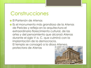 Construcciones
   El Partenón de Atenas
   Es el monumento más grandioso de la Atenas
    de Pericles y refleja en la arquitectura el
    extraordinario florecimiento cultural, de las
    artes y del pensamiento que alcanzó Atenas
    durante el siglo V a. C. que culminó con la
    implantación de la democracia.
    El templo se consagró a la diosa Atenea,
    protectora de Atenas
 