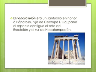  El Pandroseión era un santuario en honor
  a Pándroso, hija de Cécrope I. Ocupaba
  el espacio contiguo al este del
  Erecteión y al sur de Hecatompedón.
 